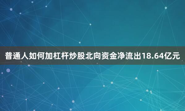 普通人如何加杠杆炒股北向资金净流出18.64亿元
