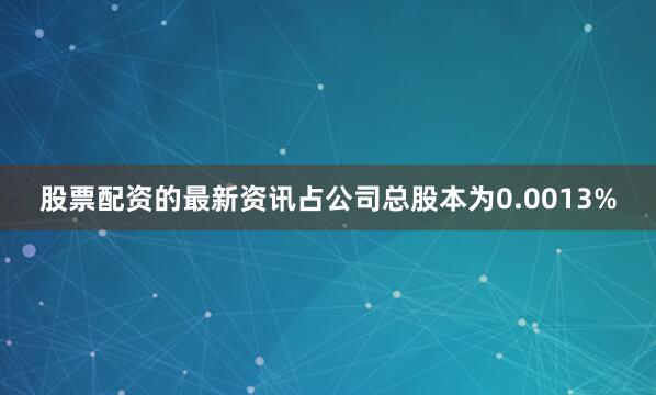 股票配资的最新资讯占公司总股本为0.0013%