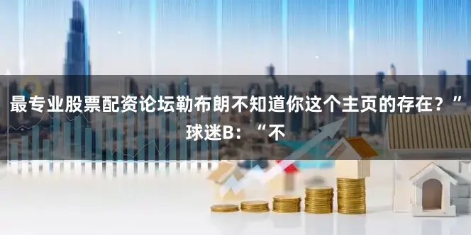 最专业股票配资论坛勒布朗不知道你这个主页的存在？”球迷B：“不