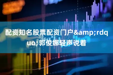 配资知名股票配资门户&rdquo;郭俊娜轻声说着